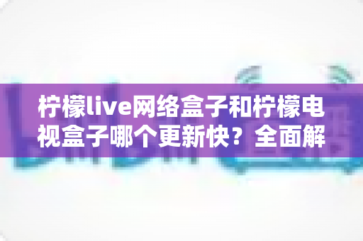 柠檬live网络盒子和柠檬电视盒子哪个更新快?全面解析两款盒子的更新速度与选购指南 柠檬live网络盒子和柠檬电视盒子哪个更新快?全面解析两款盒子的更新速度与选购指南