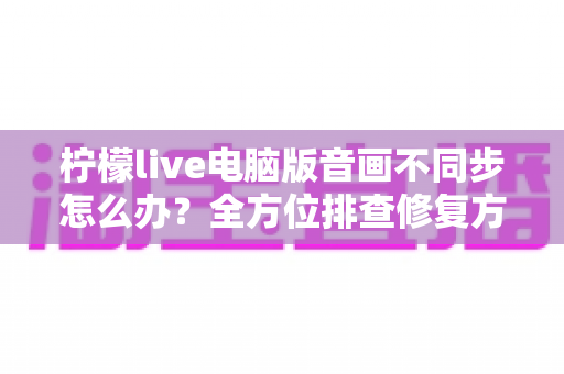 柠檬live电脑版音画不同步怎么办?全方位排查修复方案与实用技巧分享 柠檬live电脑版音画不同步怎么办?全方位排查修复方案与实用技巧分享
