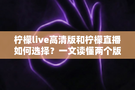 柠檬live高清版和柠檬直播如何选择？一文读懂两个版本的核心差异与最佳选择方案