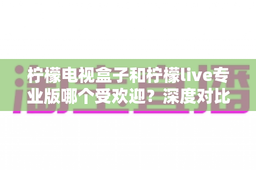 柠檬电视盒子和柠檬live专业版哪个受欢迎？深度对比测评，帮你找到最适合自己的观影神器