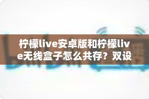 柠檬live安卓版和柠檬live无线盒子怎么共存?双设备同用全攻略一文讲透 柠檬live安卓版和柠檬live无线盒子怎么共存?双设备同用全攻略一文讲透