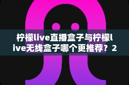 柠檬live直播盒子与柠檬live无线盒子哪个更推荐?2025年最全对比选购指南帮你一次搞懂 柠檬live直播盒子与柠檬live无线盒子哪个更推荐?2025年最全对比选购指南帮你一次搞懂