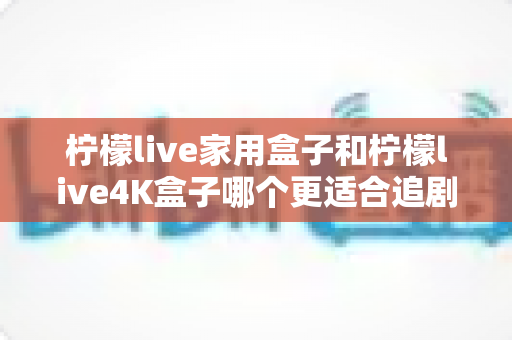 柠檬live家用盒子和柠檬live4K盒子哪个更适合追剧?2025年追剧党选购深度测评指南 柠檬live家用盒子和柠檬live4K盒子哪个更适合追剧?2025年追剧党选购深度测评指南