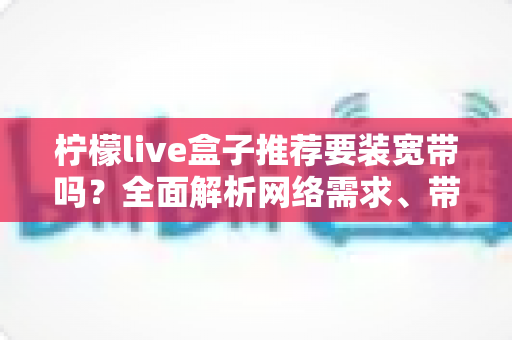 柠檬live盒子推荐要装宽带吗?全面解析网络需求、带宽选择与安装建议 柠檬live盒子推荐要装宽带吗?全面解析网络需求、带宽选择与安装建议