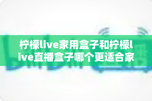 柠檬live家用盒子和柠檬live直播盒子哪个更适合家用？深度对比评测助你选对设备