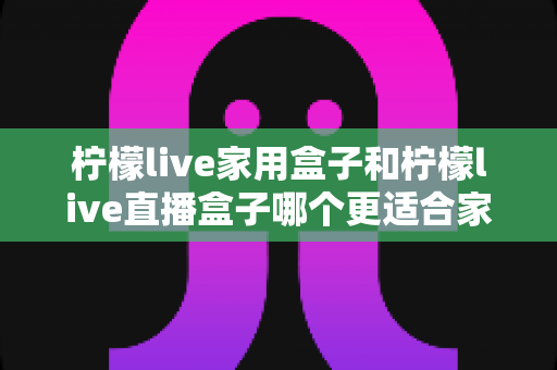 柠檬live家用盒子和柠檬live直播盒子哪个更适合家用？深度对比评测助你选对设备