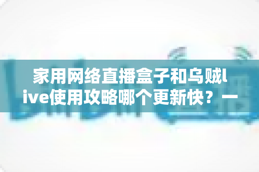 家用网络直播盒子和乌贼live使用攻略哪个更新快？一文读懂更新机制与选购指南