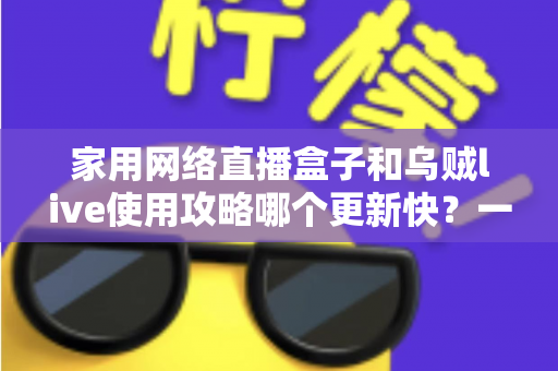 家用网络直播盒子和乌贼live使用攻略哪个更新快？一文读懂更新机制与选购指南