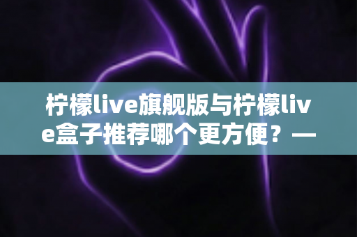 柠檬live旗舰版与柠檬live盒子推荐哪个更方便?——两大版本全方位对比,帮你找到最省心的观影方案 柠檬live旗舰版与柠檬live盒子推荐哪个更方便?——两大版本全方位对比,帮你找到最省心的观影方案