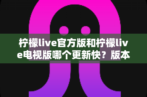 柠檬live官方版和柠檬live电视版哪个更新快?版本更新速度全面对比解析 柠檬live官方版和柠檬live电视版哪个更新快?版本更新速度全面对比解析