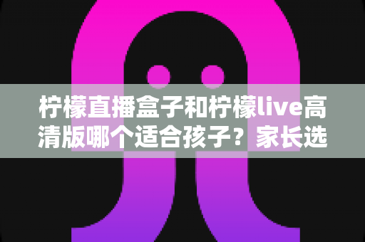 柠檬直播盒子和柠檬live高清版哪个适合孩子?家长选购与安全使用全攻略 柠檬直播盒子和柠檬live高清版哪个适合孩子?家长选购与安全使用全攻略