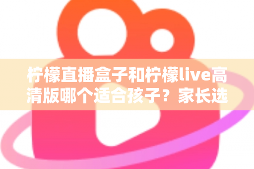 柠檬直播盒子和柠檬live高清版哪个适合孩子?家长选购与安全使用全攻略 柠檬直播盒子和柠檬live高清版哪个适合孩子?家长选购与安全使用全攻略
