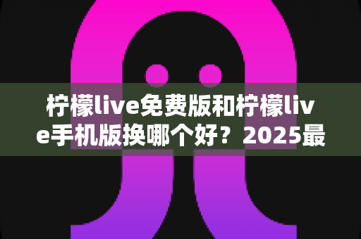 柠檬live免费版和柠檬live手机版换哪个好?2025最新选择指南与深度对比评测 柠檬live免费版和柠檬live手机版换哪个好?2025最新选择指南与深度对比评测