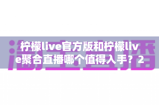 柠檬live官方版和柠檬live聚合直播哪个值得入手？2025最新全面对比评测与选购指南