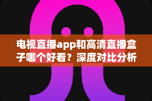 电视直播app和高清直播盒子哪个好看?深度对比分析帮你选出最适合的观影方案 电视直播app和高清直播盒子哪个好看?深度对比分析帮你选出最适合的观影方案