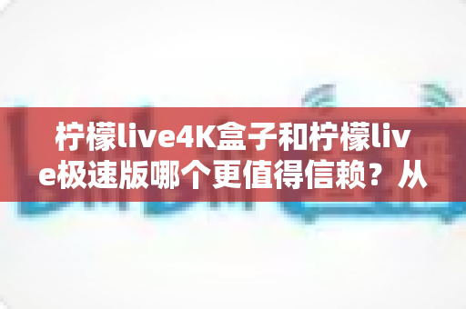 柠檬live4K盒子和柠檬live极速版哪个更值得信赖？从画质、性能到口碑的全方位深度对比评测