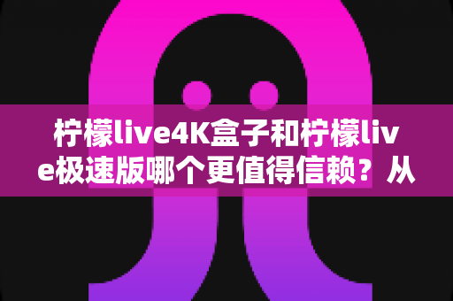 柠檬live4K盒子和柠檬live极速版哪个更值得信赖？从画质、性能到口碑的全方位深度对比评测