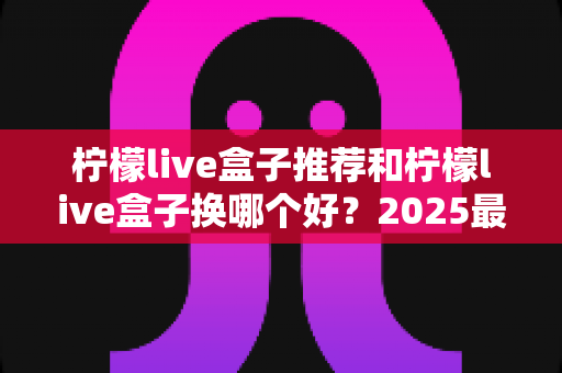 柠檬live盒子推荐和柠檬live盒子换哪个好？2025最新选购与更换全攻略