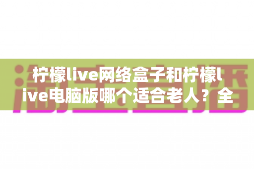 柠檬live网络盒子和柠檬live电脑版哪个适合老人?全面对比分析与选购指南 柠檬live网络盒子和柠檬live电脑版哪个适合老人?全面对比分析与选购指南