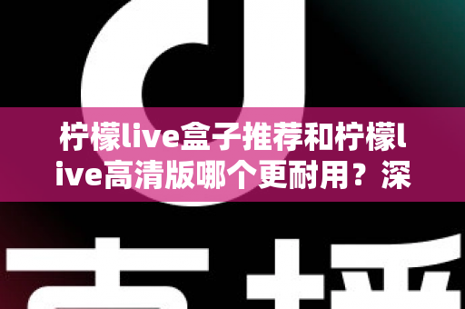 柠檬live盒子推荐和柠檬live高清版哪个更耐用？深度对比助你买对不买贵