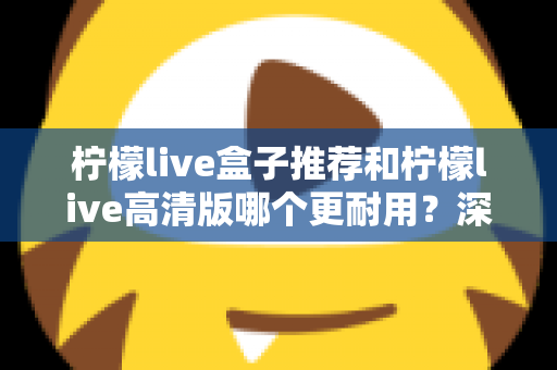 柠檬live盒子推荐和柠檬live高清版哪个更耐用？深度对比助你买对不买贵