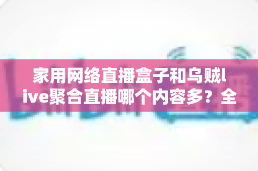 家用网络直播盒子和乌贼live聚合直播哪个内容多?全面解析两大观影方案的内容差异与选购指南 家用网络直播盒子和乌贼live聚合直播哪个内容多?全面解析两大观影方案的内容差异与选购指南