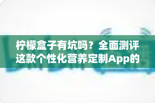 柠檬盒子有坑吗?全面测评这款个性化营养定制App的真实体验与避坑指南 柠檬盒子有坑吗?全面测评这款个性化营养定制App的真实体验与避坑指南