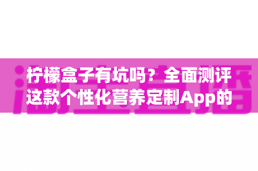 柠檬盒子有坑吗?全面测评这款个性化营养定制App的真实体验与避坑指南 柠檬盒子有坑吗?全面测评这款个性化营养定制App的真实体验与避坑指南