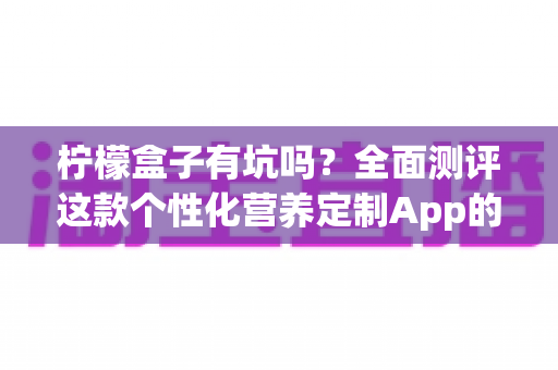 柠檬盒子有坑吗?全面测评这款个性化营养定制App的真实体验与避坑指南 柠檬盒子有坑吗?全面测评这款个性化营养定制App的真实体验与避坑指南