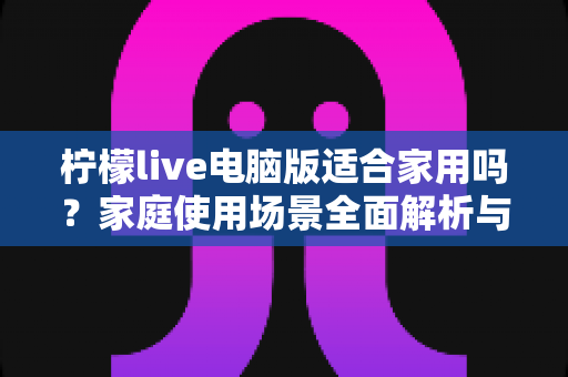 柠檬live电脑版适合家用吗？家庭使用场景全面解析与实用建议