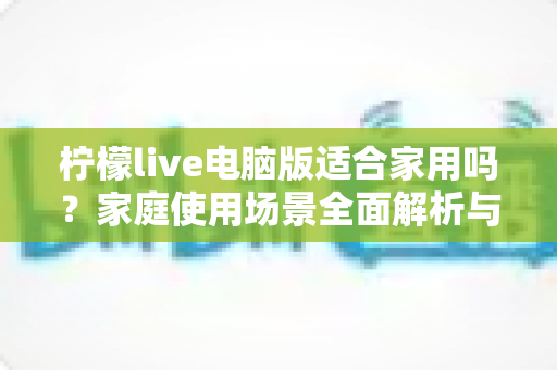 柠檬live电脑版适合家用吗？家庭使用场景全面解析与实用建议