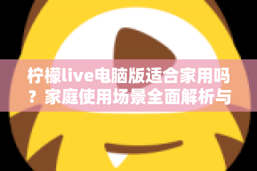 柠檬live电脑版适合家用吗？家庭使用场景全面解析与实用建议