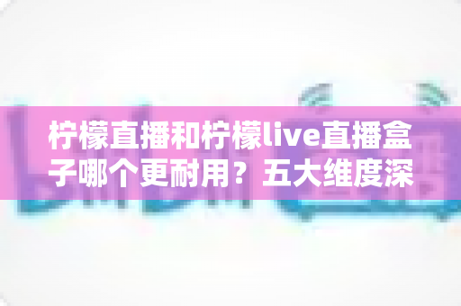 柠檬直播和柠檬live直播盒子哪个更耐用？五大维度深度对比，帮你选到更持久稳定的观看方案