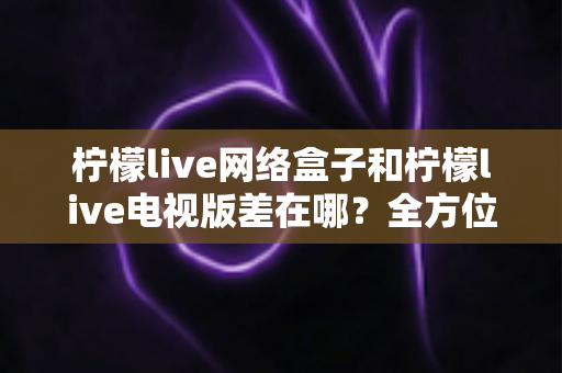 柠檬live网络盒子和柠檬live电视版差在哪?全方位对比解析助你轻松选对版本 柠檬live网络盒子和柠檬live电视版差在哪?全方位对比解析助你轻松选对版本