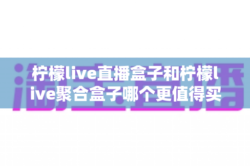 柠檬live直播盒子和柠檬live聚合盒子哪个更值得买?功能、价格、适用人群全方位深度对比与选购避坑指南 柠檬live直播盒子和柠檬live聚合盒子哪个更值得买?功能、价格、适用人群全方位深度对比与选购避坑指南