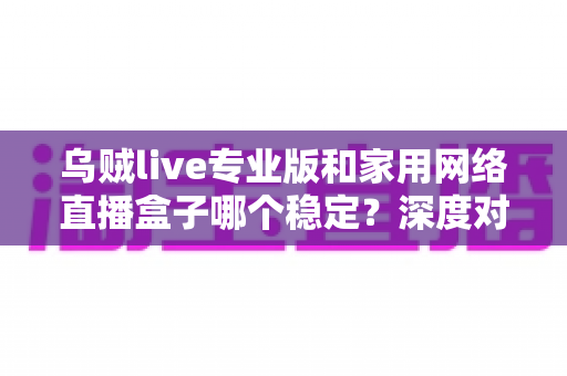 乌贼live专业版和家用网络直播盒子哪个稳定？深度对比分析与选购指南