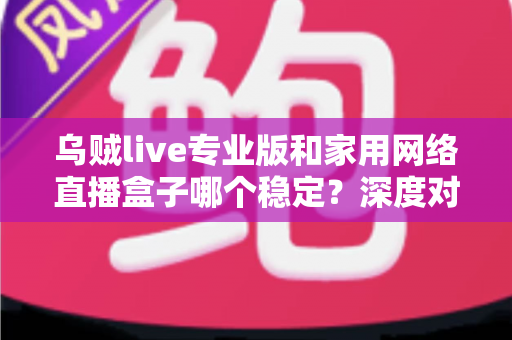 乌贼live专业版和家用网络直播盒子哪个稳定？深度对比分析与选购指南