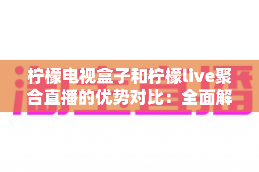 柠檬电视盒子和柠檬live聚合直播的优势对比：全面解析两大观影方案，帮你选出最合适的家庭娱乐利器