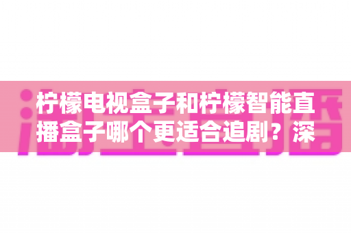 柠檬电视盒子和柠檬智能直播盒子哪个更适合追剧?深度对比与选购指南 柠檬电视盒子和柠檬智能直播盒子哪个更适合追剧?深度对比与选购指南