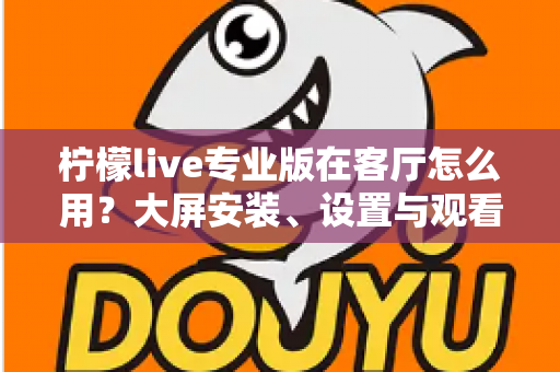 柠檬live专业版在客厅怎么用？大屏安装、设置与观看体验优化全攻略