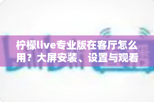 柠檬live专业版在客厅怎么用？大屏安装、设置与观看体验优化全攻略