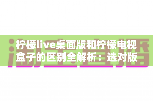 柠檬live桌面版和柠檬电视盒子的区别全解析:选对版本,让大屏观影体验翻倍 柠檬live桌面版和柠檬电视盒子的区别全解析:选对版本,让大屏观影体验翻倍