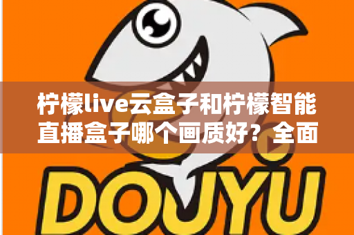 柠檬live云盒子和柠檬智能直播盒子哪个画质好？全面对比解析与选购指南