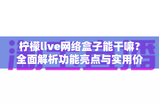 柠檬live网络盒子能干嘛？全面解析功能亮点与实用价值，家庭娱乐升级首选指南
