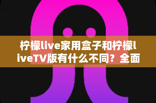 柠檬live家用盒子和柠檬liveTV版有什么不同?全面解析两大版本差异,帮你选对不踩坑 柠檬live家用盒子和柠檬liveTV版有什么不同?全面解析两大版本差异,帮你选对不踩坑