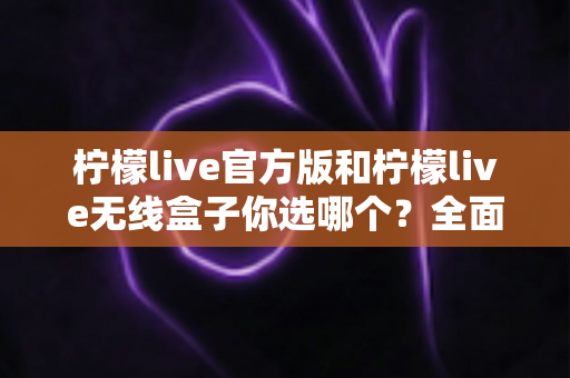 柠檬live官方版和柠檬live无线盒子你选哪个？全面对比解析助你找到最佳观看方案