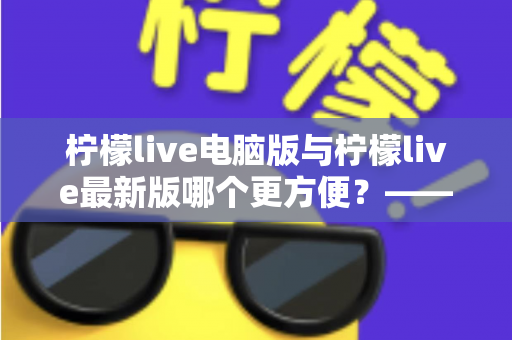 柠檬live电脑版与柠檬live最新版哪个更方便?——深度对比评测帮你做出最佳选择 柠檬live电脑版与柠檬live最新版哪个更方便?——深度对比评测帮你做出最佳选择