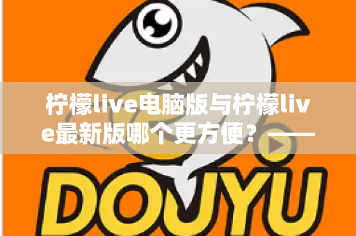 柠檬live电脑版与柠檬live最新版哪个更方便?——深度对比评测帮你做出最佳选择 柠檬live电脑版与柠檬live最新版哪个更方便?——深度对比评测帮你做出最佳选择