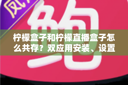 柠檬盒子和柠檬直播盒子怎么共存?双应用安装、设置与优化一站式实用指南 柠檬盒子和柠檬直播盒子怎么共存?双应用安装、设置与优化一站式实用指南