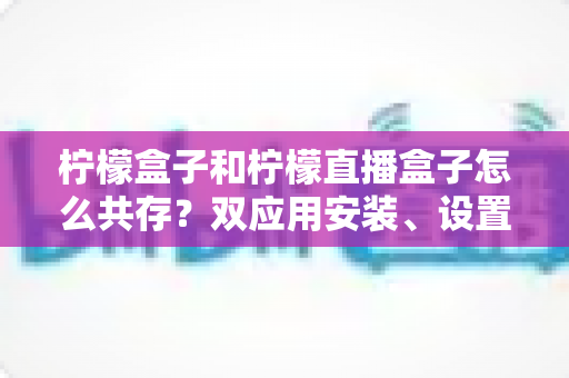 柠檬盒子和柠檬直播盒子怎么共存?双应用安装、设置与优化一站式实用指南 柠檬盒子和柠檬直播盒子怎么共存?双应用安装、设置与优化一站式实用指南